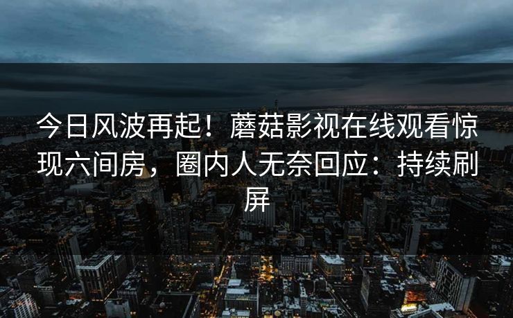 今日风波再起！蘑菇影视在线观看惊现六间房，圈内人无奈回应：持续刷屏