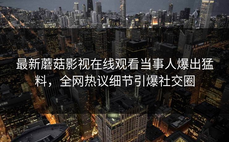 最新蘑菇影视在线观看当事人爆出猛料，全网热议细节引爆社交圈