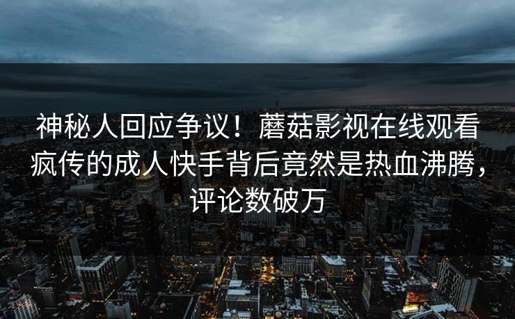 神秘人回应争议！蘑菇影视在线观看疯传的成人快手背后竟然是热血沸腾，评论数破万