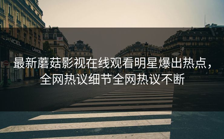 最新蘑菇影视在线观看明星爆出热点，全网热议细节全网热议不断