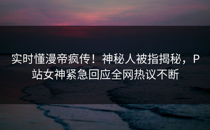 实时懂漫帝疯传！神秘人被指揭秘，P站女神紧急回应全网热议不断