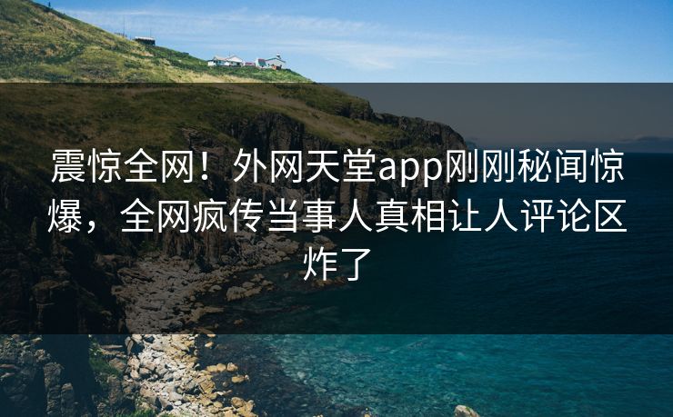 震惊全网！外网天堂app刚刚秘闻惊爆，全网疯传当事人真相让人评论区炸了