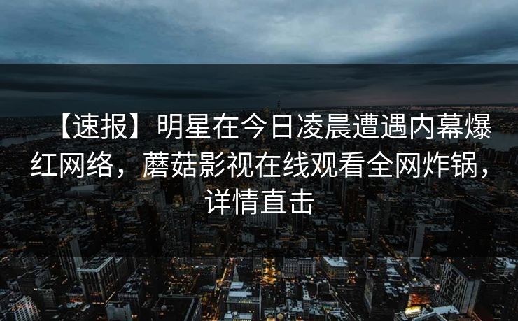 【速报】明星在今日凌晨遭遇内幕爆红网络，蘑菇影视在线观看全网炸锅，详情直击