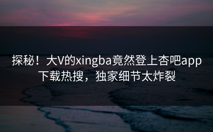 探秘！大V的xingba竟然登上杏吧app下载热搜，独家细节太炸裂