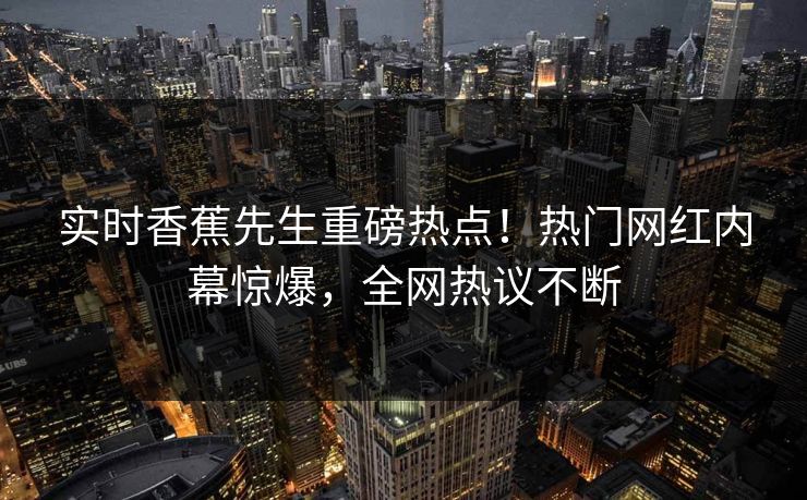 实时香蕉先生重磅热点！热门网红内幕惊爆，全网热议不断