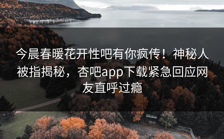今晨春暖花开性吧有你疯传！神秘人被指揭秘，杏吧app下载紧急回应网友直呼过瘾