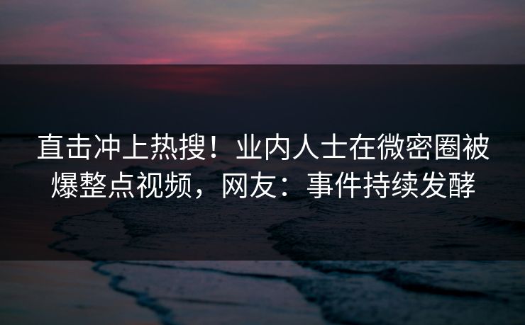 直击冲上热搜！业内人士在微密圈被爆整点视频，网友：事件持续发酵