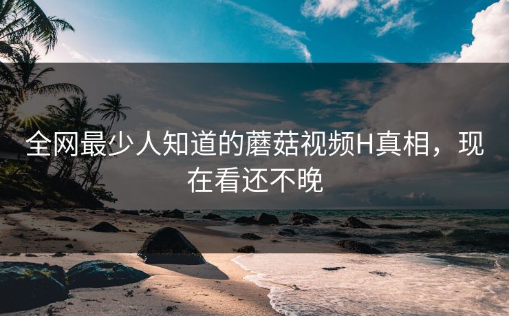 全网最少人知道的蘑菇视频H真相，现在看还不晚
