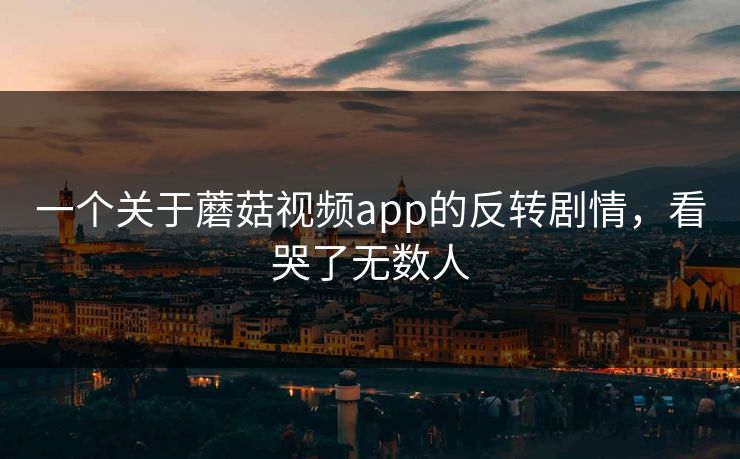 一个关于蘑菇视频app的反转剧情，看哭了无数人
