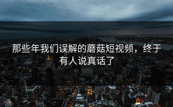 那些年我们误解的蘑菇短视频，终于有人说真话了