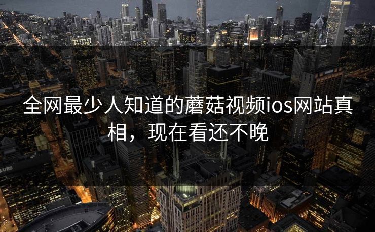 全网最少人知道的蘑菇视频ios网站真相，现在看还不晚