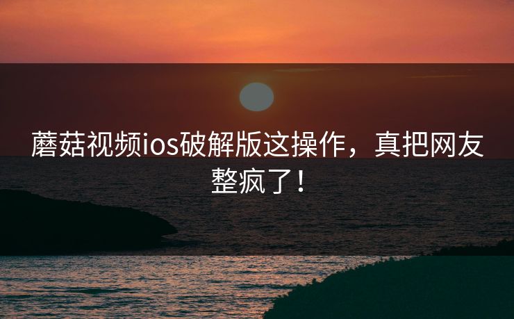 蘑菇视频ios破解版这操作，真把网友整疯了！