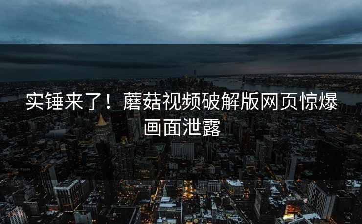 实锤来了！蘑菇视频破解版网页惊爆画面泄露