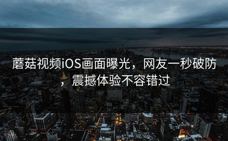 蘑菇视频iOS画面曝光，网友一秒破防，震撼体验不容错过