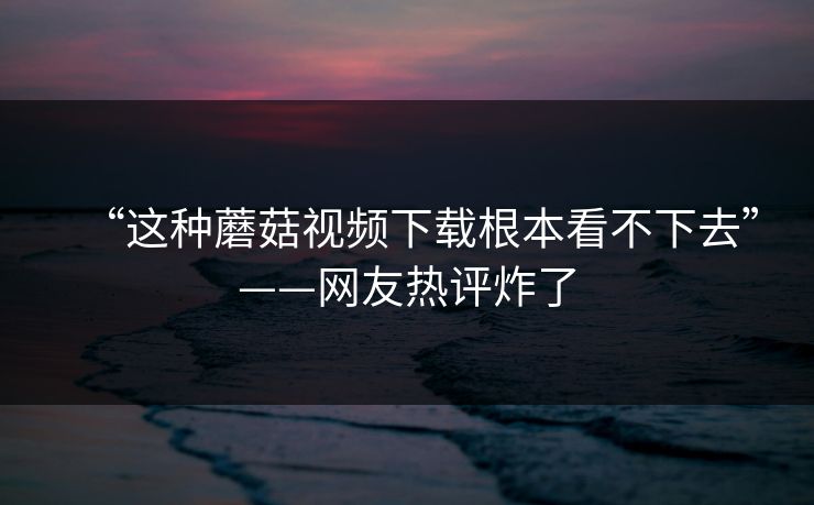 “这种蘑菇视频下载根本看不下去”——网友热评炸了