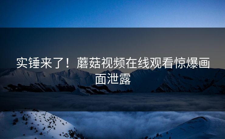 实锤来了！蘑菇视频在线观看惊爆画面泄露