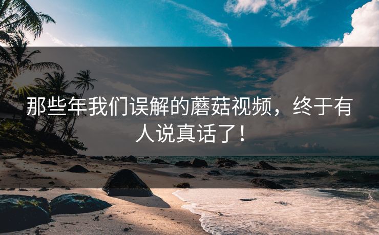 那些年我们误解的蘑菇视频，终于有人说真话了！
