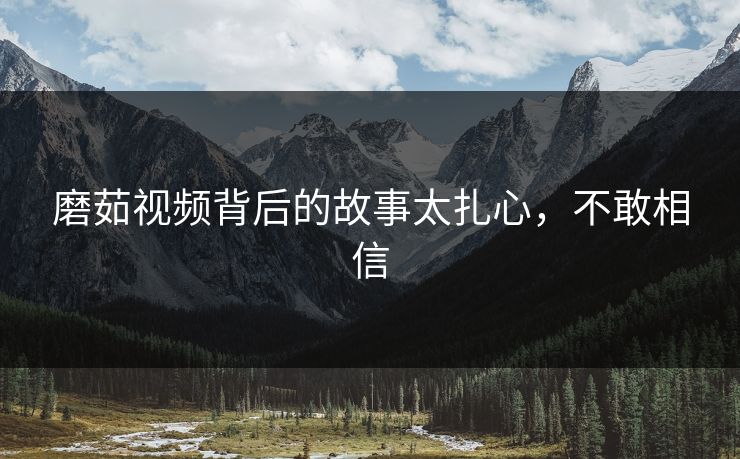 磨茹视频背后的故事太扎心，不敢相信
