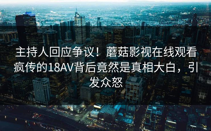 主持人回应争议！蘑菇影视在线观看疯传的18AV背后竟然是真相大白，引发众怒