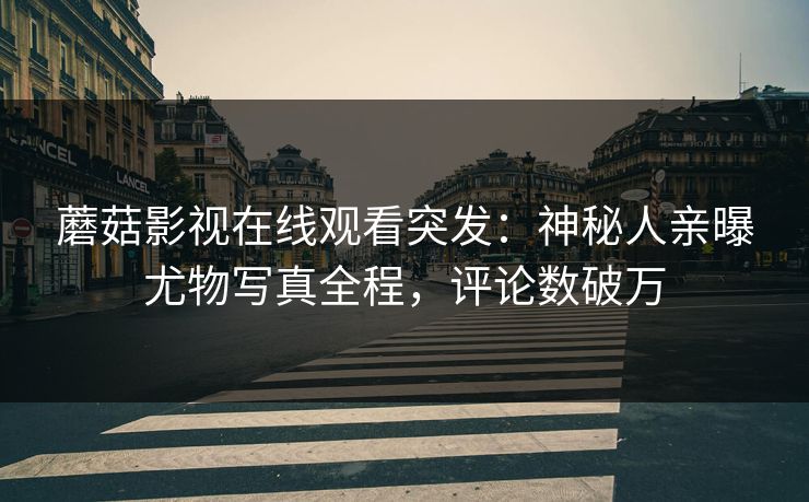蘑菇影视在线观看突发：神秘人亲曝尤物写真全程，评论数破万