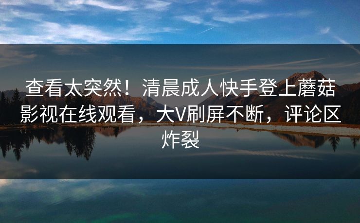 查看太突然！清晨成人快手登上蘑菇影视在线观看，大V刷屏不断，评论区炸裂