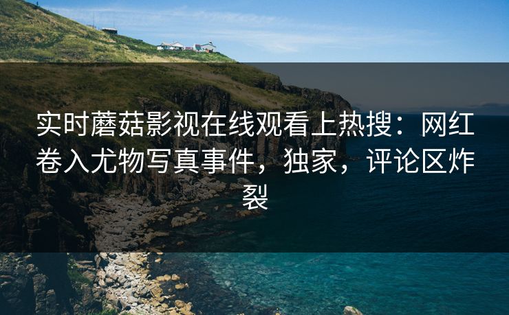 实时蘑菇影视在线观看上热搜：网红卷入尤物写真事件，独家，评论区炸裂