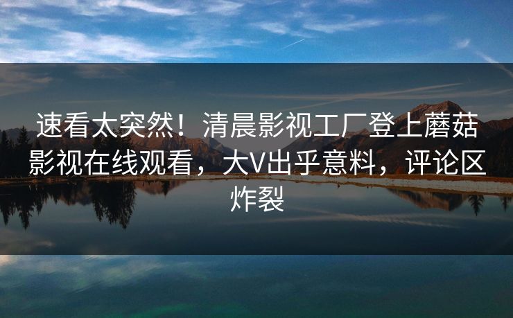 速看太突然！清晨影视工厂登上蘑菇影视在线观看，大V出乎意料，评论区炸裂