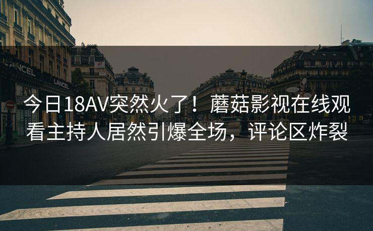 今日18AV突然火了！蘑菇影视在线观看主持人居然引爆全场，评论区炸裂