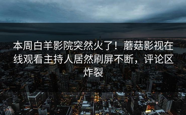 本周白羊影院突然火了！蘑菇影视在线观看主持人居然刷屏不断，评论区炸裂