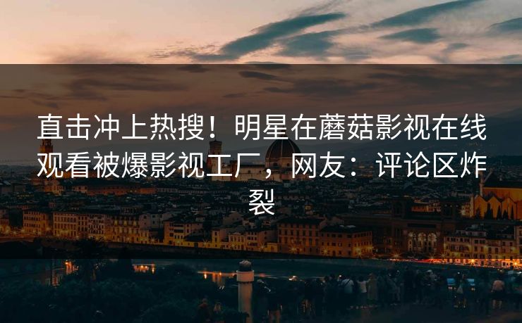 直击冲上热搜！明星在蘑菇影视在线观看被爆影视工厂，网友：评论区炸裂