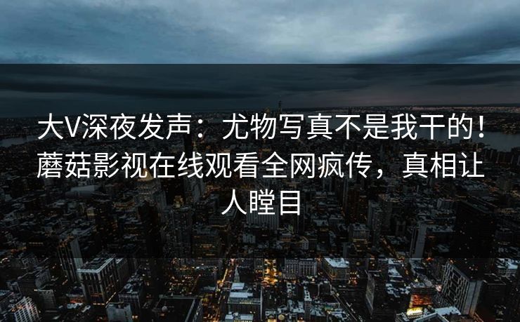 大V深夜发声：尤物写真不是我干的！蘑菇影视在线观看全网疯传，真相让人瞠目