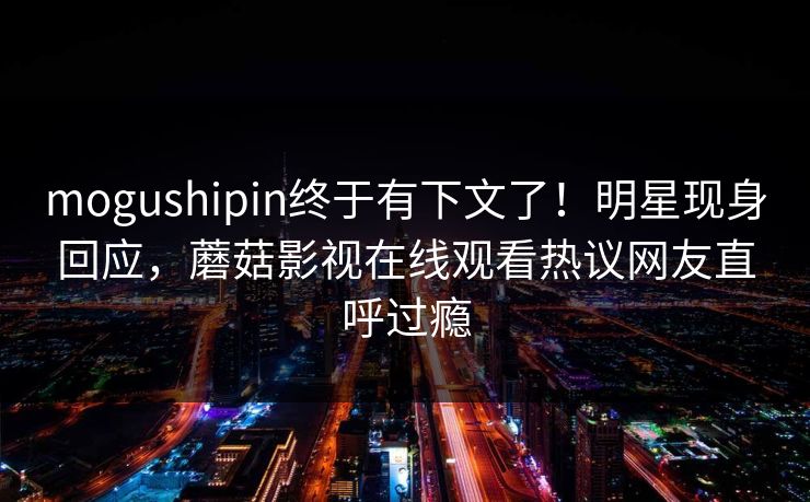 mogushipin终于有下文了！明星现身回应，蘑菇影视在线观看热议网友直呼过瘾