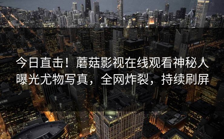 今日直击！蘑菇影视在线观看神秘人曝光尤物写真，全网炸裂，持续刷屏