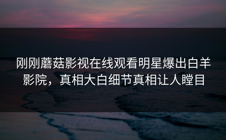 刚刚蘑菇影视在线观看明星爆出白羊影院，真相大白细节真相让人瞠目