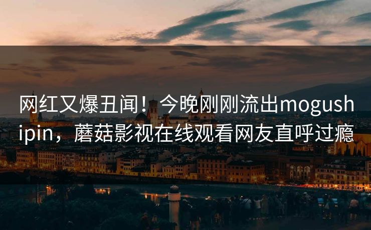 网红又爆丑闻！今晚刚刚流出mogushipin，蘑菇影视在线观看网友直呼过瘾