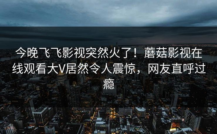 今晚飞飞影视突然火了！蘑菇影视在线观看大V居然令人震惊，网友直呼过瘾