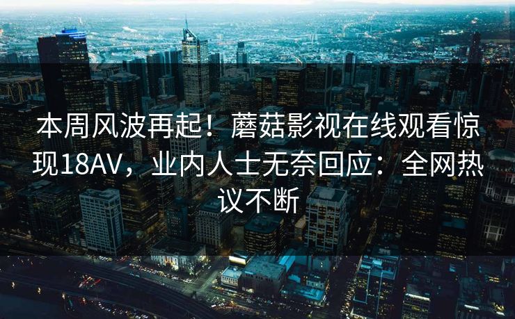 本周风波再起！蘑菇影视在线观看惊现18AV，业内人士无奈回应：全网热议不断