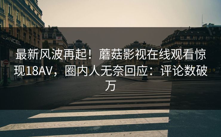 最新风波再起！蘑菇影视在线观看惊现18AV，圈内人无奈回应：评论数破万