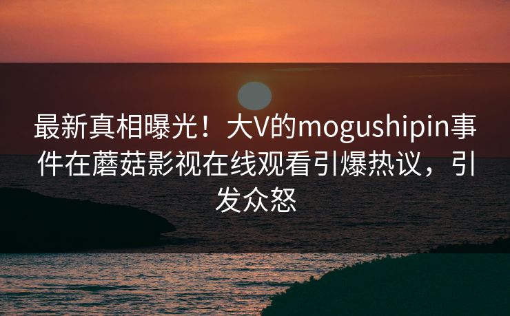 最新真相曝光！大V的mogushipin事件在蘑菇影视在线观看引爆热议，引发众怒
