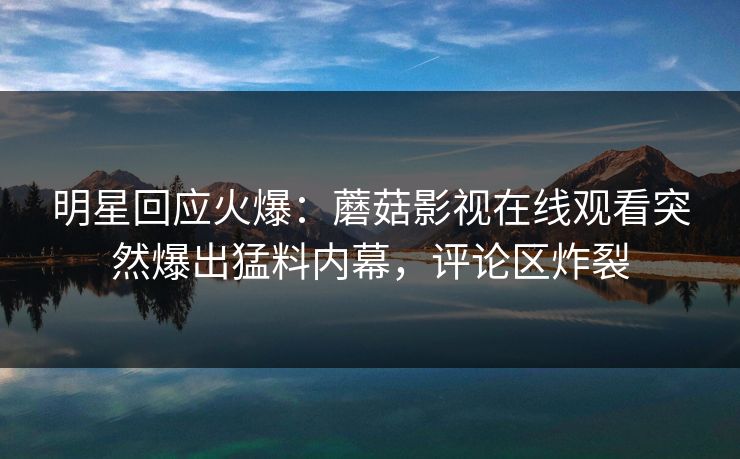 明星回应火爆：蘑菇影视在线观看突然爆出猛料内幕，评论区炸裂