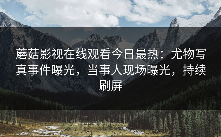 蘑菇影视在线观看今日最热：尤物写真事件曝光，当事人现场曝光，持续刷屏