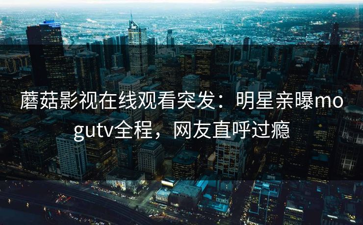 蘑菇影视在线观看突发：明星亲曝mogutv全程，网友直呼过瘾