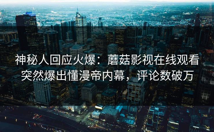 神秘人回应火爆：蘑菇影视在线观看突然爆出懂漫帝内幕，评论数破万