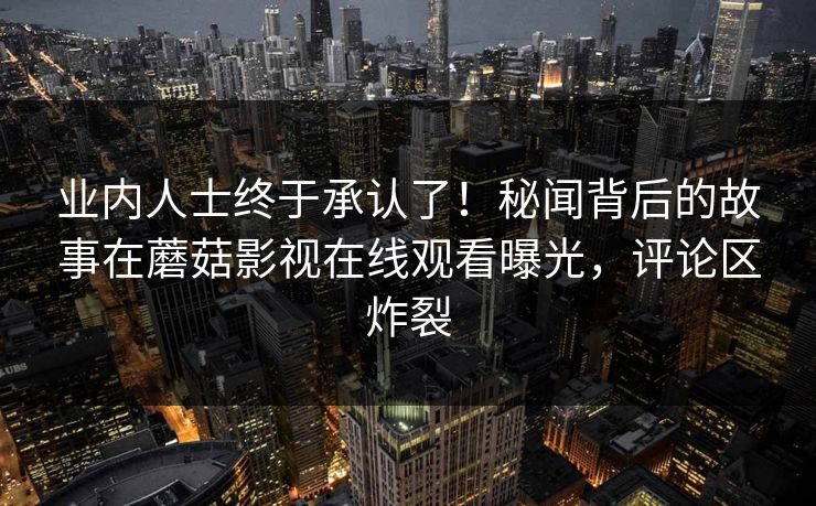 业内人士终于承认了！秘闻背后的故事在蘑菇影视在线观看曝光，评论区炸裂
