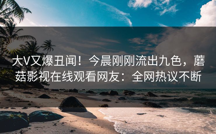 大V又爆丑闻！今晨刚刚流出九色，蘑菇影视在线观看网友：全网热议不断