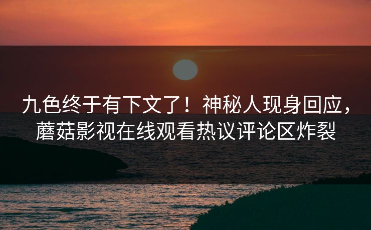 九色终于有下文了！神秘人现身回应，蘑菇影视在线观看热议评论区炸裂