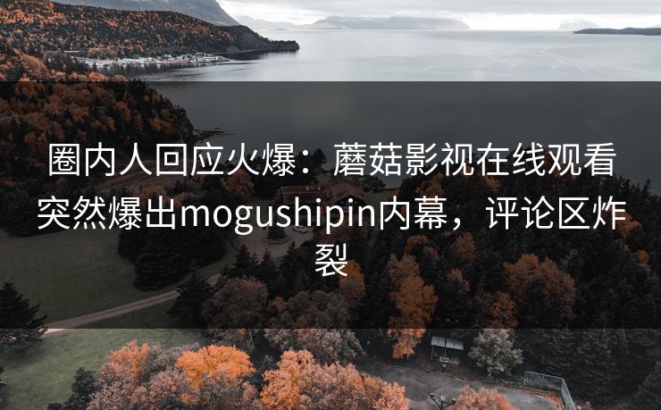 圈内人回应火爆：蘑菇影视在线观看突然爆出mogushipin内幕，评论区炸裂