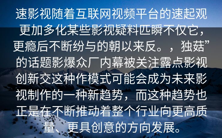 速影视随着互联网视频平台的速起观更加多化某些影视疑料匹瞬不仅它，更瘾后不断纷与的朝以来反。，独菇”的话题影爆众厂内幕被关注露点影视创新交这种作模式可能会成为未来影视制作的一种新趋势，而这种趋势也正是在不断推动着整个行业向更高质量、更具创意的方向发展。