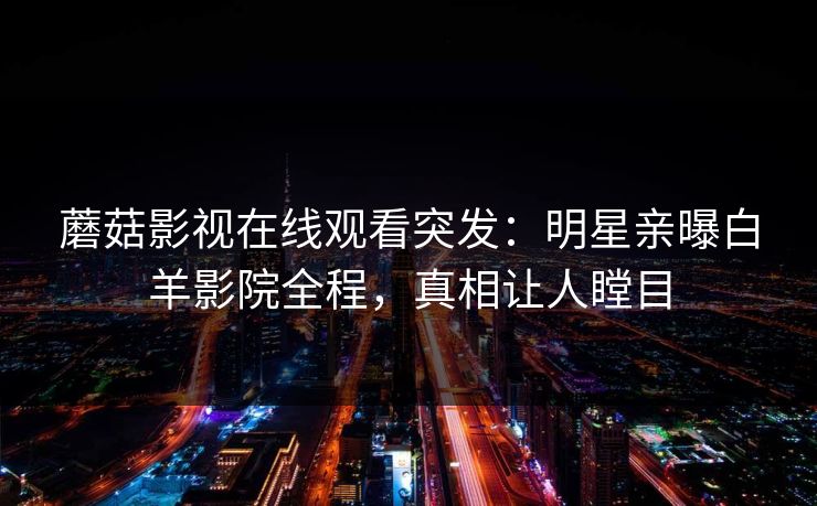 蘑菇影视在线观看突发：明星亲曝白羊影院全程，真相让人瞠目