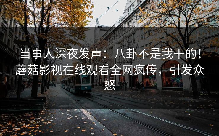 当事人深夜发声：八卦不是我干的！蘑菇影视在线观看全网疯传，引发众怒